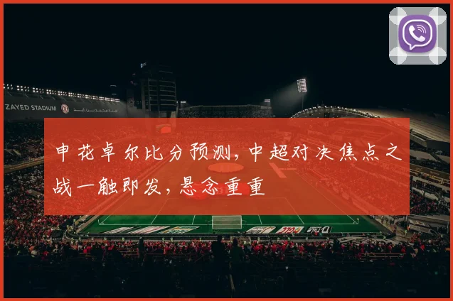 申花卓尔比分预测,中超对决焦点之战一触即发,悬念重重
