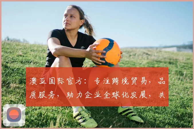 澳亚国际官方：专注跨境贸易，品质服务，助力企业全球化发展，共赢未来